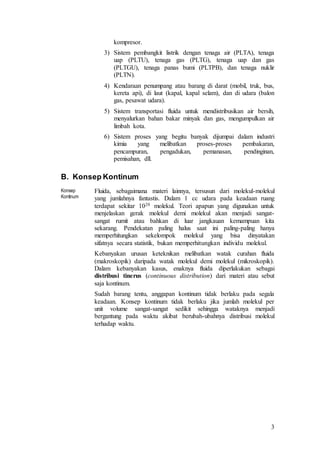 3
kompresor.
3) Sistem pembangkit listrik dengan tenaga air (PLTA), tenaga
uap (PLTU), tenaga gas (PLTG), tenaga uap dan gas
(PLTGU), tenaga panas bumi (PLTPB), dan tenaga nuklir
(PLTN).
4) Kendaraan penumpang atau barang di darat (mobil, truk, bus,
kereta api), di laut (kapal, kapal selam), dan di udara (balon
gas, pesawat udara).
5) Sistem transportasi fluida untuk mendistribusikan air bersih,
menyalurkan bahan bakar minyak dan gas, mengumpulkan air
limbah kota.
6) Sistem proses yang begitu banyak dijumpai dalam industri
kimia yang melibatkan proses-proses pembakaran,
pencampuran, pengadukan, pemanasan, pendinginan,
pemisahan, dll.
B. Konsep Kontinum
Konsep
Kontinum
Fluida, sebagaimana materi lainnya, tersusun dari molekul-molekul
yang jumlahnya fantastis. Dalam 1 cc udara pada keadaan ruang
terdapat sekitar 1020 molekul. Teori apapun yang digunakan untuk
menjelaskan gerak molekul demi molekul akan menjadi sangat-
sangat rumit atau bahkan di luar jangkauan kemampuan kita
sekarang. Pendekatan paling halus saat ini paling-paling hanya
memperhitungkan sekelompok molekul yang bisa dinyatakan
sifatnya secara statistik, bukan memperhitungkan individu molekul.
Kebanyakan urusan keteknikan melibatkan watak curahan fluida
(makroskopik) daripada watak molekul demi molekul (mikroskopik).
Dalam kebanyakan kasus, enaknya fluida diperlakukan sebagai
distribusi tinerus (continuous distribution) dari materi atau sebut
saja kontinum.
Sudah barang tentu, anggapan kontinum tidak berlaku pada segala
keadaan. Konsep kontinum tidak berlaku jika jumlah molekul per
unit volume sangat-sangat sedikit sehingga wataknya menjadi
bergantung pada waktu akibat berubah-ubahnya distribusi molekul
terhadap waktu.
 