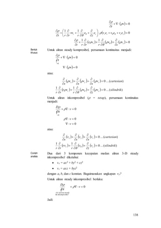 138
 
 
      0
11
0
11
0
































zr
zzrrzr
v
z
v
r
vr
rrt
eveveve
z
e
r
re
rrt
v
t











Bentuk
khusus
Untuk aliran steady kompresibel, persamaan kontinuitas menjadi:

 
  0
0
0





v
v
t



atau:
     
      )(...0
11
)(...0
silindrikv
z
v
r
vr
rr
cartesianv
x
v
x
v
x
zr
zyx























Untuk aliran inkompresibel ( = tetap), persamaan kontinuitas
menjadi:

0
0
0
0




v
v
v
tD
D



atau:
     
      )(...0
11
)(...0
silindrikv
z
v
r
vr
rr
cartesianv
x
v
x
v
x
zr
zyx




















Contoh
analisis
Dua dari 3 komponen kecepatan medan aliran 3-D steady
inkompresibel diketahui:
 vx = ax2 + by2 + cz2
 vz = axz + byz2
dengan a, b, dan c konstan. Bagaimanakan ungkapan vy?
Untuk aliran steady inkompresibel berlaku:

0
&
,0


v
Dt
D
belinkompresi
steadykarena


Jadi:
 