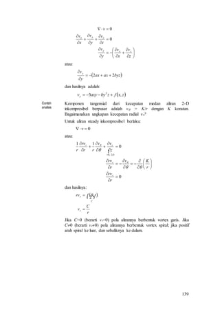 139
























z
v
x
v
y
v
z
v
y
v
x
v
v
zxy
zyx
0
0
atau:
 byzaxax
y
vy
22 


dan hasilnya adalah:
 zxfzbyaxyvy ,3 2

Contoh
analisis
Komponen tangensial dari kecepatan medan aliran 2-D
inkompresibel berpusar adalah v = K/r dengan K konstan.
Bagaimanakan ungkapan kecepatan radial vr?
Untuk aliran steady inkompresibel berlaku:
0 v
atau:

0
0
11
2,0



























r
rv
r
Kv
r
rv
z
vv
rr
rv
r
r
r
D
zr




dan hasilnya:
 
r
C
v
tfrv
r
C
r



,
Jika C=0 (berarti vr=0) pola alirannya berbentuk vortex garis. Jika
C0 (berarti vr0) pola alirannya berbentuk vortex spiral; jika positif
arah spiral ke luar, dan sebaliknya ke dalam.
 