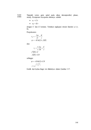 144
Contoh
analisis
Tinjaulah vortex garis spiral pada aliran inkompresibel, planar,
steady. Komponen kecepatan alirannya adalah:
 ur = C/r
 u = K/r
dengan C dan K konstan. Tentukan ungkapan stream function  (r,
).
Penyelesaian:
   


frK
r
K
r
v





ln
dan:
 
  



Cf
Cf
r
C
r
vr






1
sehingga:
 





 



K
C
er
CrK

 ln
Grafik dari kedua fungsi ini dilukiskan dalam Gambar 117.
 