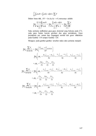 147
   


FdAnvvvd
t

Dalam batas titik, V = x.y.z  0, neracanya adalah:
   
     
1
0
2
0
3
0
limlimlim





 





 
suku
V
suku
V
suku
V V
F
V
dAnvv
V
vdt 
Suku pertama melibatkan gaya-gaya eksternal yang bekerja pada CV,
yaitu gaya badan karena gravitasi dan gaya permukaan. Gaya
permukaan per satuan luas (tegangan) normal dan geser dilukiskan
pada Gambar 118 sampai Gambar 120.
Mengacu pada gambar-gambar tersebut maka suku pertama menjadi:
zyx
g
zyx
g
V
FF
zyx
F
zxyxxx
x
zzxzzzxyyxyyyx
xxxxxxx
x
V
permukaanbadan
V
x
V












































0
00
lim
limlim
zyx
g
zyx
g
zyx
F
zyyyxy
y
zzyzzzyyyyyyyy
xxyxxxy
y
V
y
V


































00
limlim
zyx
g
zyx
g
zyx
F
zzyzxz
z
zzzzzzzyyzyyyz
xxzxxxz
z
V
z
V


































00
limlim
 