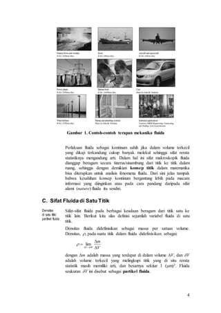4
Gambar 1. Contoh-contoh terapan mekanika fluida
Perlakuan fluida sebagai kontinum sahih jika dalam volume terkecil
yang dikaji terkandung cukup banyak molekul sehingga sifat rerata
statistiknya mengandung arti. Dalam hal ini sifat makroskopik fluida
dianggap beragam secara tinerus/sinambung dari titik ke titik dalam
ruang, sehingga dengan demikian konsep titik dalam matematika
bisa diterapkan untuk analisis fenomena fluida. Dari sini jelas tampak
bahwa kesahihan konsep kontinum bergantung lebih pada macam
informasi yang diinginkan atau pada cara pandang daripada sifat
alami (nature) fluida itu sendiri.
C. Sifat Fluida di Satu Titik
Densitas
di satu titik/
partikel fluida
Sifat-sifat fluida pada berbagai keadaan beragam dari titik satu ke
titik lain. Berikut kita ulas definisi sejumlah variabel fluida di satu
titik.
Densitas fluida didefinisikan sebagai massa per satuan volume.
Densitas, , pada suatu titik dalam fluida didefinisikan sebagai:
dengan m adalah massa yang terdapat di dalam volume V, dan V
adalah volume terkecil yang melingkupi titik yang di situ rerata
statistik masih memiliki arti, dan besarnya sekitar 1 (m)3. Fluida
seukuran V ini disebut sebagai partikel fluida.
V
m
VV 


 
 lim
 