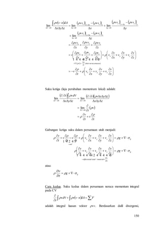150
         
   
 













































































z
v
v
y
v
v
x
v
v
t
v
z
v
v
y
v
v
x
v
v
z
v
y
v
x
v
v
z
vv
y
vv
x
vv
z
vvvv
y
vvvv
x
vvvv
zyx
dAnvv
zyx
zyx
massaneracadari
t
v
zyx
zyx
zzzzz
z
yyyyy
y
xxxxx
xV









  
)(
0
000
lim
limlimlim
Suku ketiga (laju perubahan momentum lokal) adalah:
    
 
t
v
t
v
v
t
zyx
zyxvt
zyx
vdt
V





















0
00
lim
limlim
Gabungan ketiga suku dalam persamaan utuh menjadi:
ij
Dt
Dv
materialtotalldiferensia
zyx
ijzyx
nol
g
z
v
v
y
v
v
x
v
v
t
v
g
z
v
v
y
v
v
x
v
v
t
v
t
v
t
v














































  
  
/
atau:
ijg
Dt
Dv
 
Cara kedua. Suku kedua dalam persamaan neraca momentum integral
pada CV
   


FdAnvvvd
t

adalah integral luasan vektor vv. Berdasarkan dalil divergensi,
 