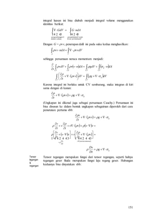 151
integral luasan ini bisa diubah menjadi integral volume menggunakan
identitas berikut:
  
Vpermukaanlewat
nettoGpenambahan
A
volumedalam
Ganpengembang
V
ndAGGdV  
Dengan G = vv, penerapan dalil ini pada suku kedua menghasilkan:
 
VA
vvdVndAvv 
sehingga persamaan neraca momentum menjadi:
   
   













CV
ij
CV
CV
ij
CVCSCV
dVgdVvv
t
dAngdVdAnvvvdV
t



Karena integral ini berlaku untuk CV sembarang, maka integran di kiri
sama dengan di kanan:
  ijgvv
t





(Ungkapan ini dikenal juga sebagai persamaan Cauchy.) Persamaan ini
bisa disusun ke dalam bentuk ungkapan sebagaiman diperoleh dari cara
penurunan pertama sbb:
 
   
   
ij
massaneraca
Dt
Dv
ij
g
Dt
Dv
v
t
vvv
t
v
vvvv
t
v
t
v
gvv
t
v




































    
)(0
Tensor
tegangan
&
regangan
Tensor tegangan merupakan fungsi dari tensor regangan, seperti halnya
tegangan geser fluida merupakan fungsi laju regang geser. Hubungan
keduanya bisa dinyatakan sbb:
 