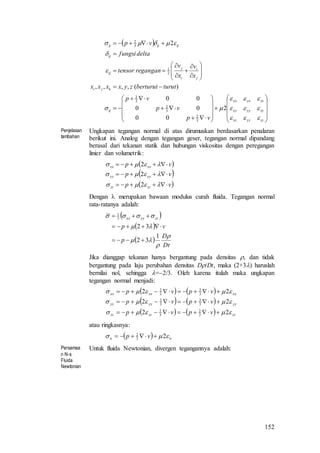 152
 










































zzyzxz
zyyyxy
zxyxxx
ij
kji
j
i
i
j
ij
ij
ijijij
vp
vp
vp
turutberturutzyxxxx
x
v
x
v
regangantensor
deltafungsi
vp







2
00
00
00
)(,,,,
2
3
2
3
2
3
2
2
1
3
2
Penjelasan
tambahan
Ungkapan tegangan normal di atas dirumuskan berdasarkan penalaran
berikut ini. Analog dengan tegangan geser, tegangan normal dipandang
berasal dari tekanan statik dan hubungan viskositas dengan peregangan
linier dan volumetrik:
 
 
 vp
vp
vp
zzzz
yyyy
xxxx






2
2
2
Dengan  merupakan bawaan modulus curah fluida. Tegangan normal
rata-ratanya adalah:
 
 
 
Dt
D
p
vp
zzyyxx





1
32
32
3
1



Jika dianggap tekanan hanya bergantung pada densitas , dan tidak
bergantung pada laju perubahan densitas D/Dt, maka (2+3) haruslah
bernilai nol, sehingga =2/3. Oleh karena itulah maka ungkapan
tegangan normal menjadi:
   
   
    zzzzzz
yyyyyy
xxxxxx
vpvp
vpvp
vpvp



22
22
22
3
2
3
2
3
2
3
2
3
2
3
2



atau ringkasnya:
  iiii vp  23
2

Persamaa
n N-s
Fluida
Newtonian
Untuk fluida Newtonian, divergen tegangannya adalah:
 