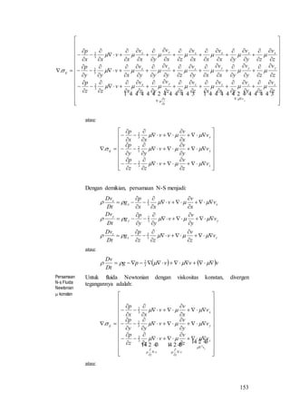 153











































































































































    
z
v
zzz
z
v
zyx
yyyzyx
xxxzyx
ij
z
v
zy
v
yx
v
xz
v
zz
v
yz
v
x
v
zz
p
z
v
zy
v
yx
v
xy
v
zy
v
yy
v
x
v
yy
p
z
v
zy
v
yx
v
xx
v
zx
v
yx
v
x
v
xx
p






3
2
3
2
3
2
.
atau:















































z
y
x
ij
v
z
v
v
zz
p
v
y
v
v
yy
p
v
x
v
v
xx
p




3
2
3
2
3
2
.
Dengan demikian, persamaan N-S menjadi:
zz
z
yy
y
xx
x
v
z
v
v
zz
p
g
Dt
Dv
v
y
v
v
yy
p
g
Dt
Dv
v
x
v
v
xx
p
g
Dt
Dv

































3
2
3
2
3
2
atau:
   vvvpg
Dt
Dv
  3
2
Persamaan
N-s Fluida
Newtonian
 konstan
Untuk fluida Newtonian dengan viskositas konstan, divergen
tegangannya adalah:






























































 
   zv
z
v
z
v
z
y
x
ij
v
z
v
v
zz
p
v
y
v
v
yy
p
v
x
v
v
xx
p
2
3
2
3
2
3
2
.






atau:
 