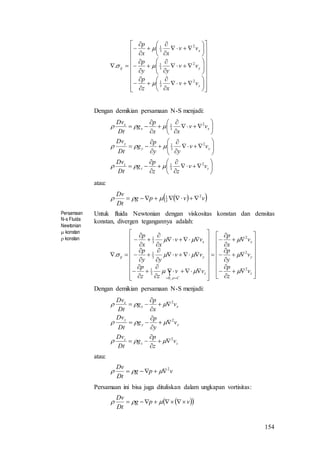 154


























































z
y
x
ij
vv
xz
p
vv
yy
p
vv
xx
p
2
3
1
2
3
1
2
3
1
.




Dengan demikian persamaan N-S menjadi:







































zz
z
yy
y
xx
x
vv
zz
p
g
Dt
Dv
vv
yy
p
g
Dt
Dv
vv
xx
p
g
Dt
Dv
2
3
1
2
3
1
2
3
1



atau:
  vvpg
Dt
Dv 2
3
1
 
Persamaan
N-s Fluida
Newtonian
 konstan
 konstan
Untuk fluida Newtonian dengan viskositas konstan dan densitas
konstan, divergen tegangannya adalah:
 





































































z
y
x
z
C
y
x
ij
v
z
p
v
y
p
v
x
p
vv
zz
p
vv
yy
p
vv
xx
p
2
2
2
,0
3
1
3
1
3
1
.








Dengan demikian persamaan N-S menjadi:
zz
z
yy
y
xx
x
v
z
p
g
Dt
Dv
v
y
p
g
Dt
Dv
v
x
p
g
Dt
Dv
2
2
2















atau:
vpg
Dt
Dv 2
 
Persamaan ini bisa juga dituliskan dalam ungkapan vortisitas:
  vpg
Dt
Dv
 
 