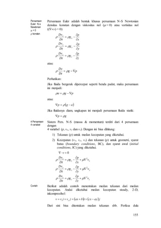 155
Persamaan
Euler: N-s
Newtonian
 = 0
 konstan
Persamaan Euler adalah bentuk khusus persamaan N-S Newtonian
densitas konstan dengan viskositas nol ( = 0) atau vortisitas nol
((v) = 0):
z
p
g
Dt
Dv
y
p
g
Dt
Dv
x
p
g
Dt
Dv
z
z
y
y
x
x












atau:
pg
Dt
Dv
 
Perhatikan:
Jika fluida bergerak dipercepat seperti benda padat, maka persamaan
ini menjadi:
pga  
atau:
 agp  
Jika fluidanya diam, ungkapan ini menjadi persamaan fluida statik:
gp 
4 Persamaan
4 variabel
Sistem Pers. N-S (massa & momentum) terdiri dari 4 persamaan
dengan
4 variabel (p, vx, vy dan vz). Dengan ini bisa dihitung:
1) Tekanan (p) untuk medan kecepatan yang diketahui.
2) Kecepatan (vx, vy, vz) dan tekanan (p) untuk geometri, syarat
batas (boundary conditions, BC), dan syarat awal (initial
conditions, IC) yang diketahui.
zz
z
yy
y
xx
x
v
z
p
g
Dt
Dv
v
y
p
g
Dt
Dv
v
x
p
g
Dt
Dv
v
2
2
2
0
















Contoh Berikut adalah contoh menentukan medan tekanan dari medan
kecepatan. Andai diketahui medan kecepatan steady, 2-D,
inkompresibel:
   jaycxibaxjvivv yx 
Dari sini bisa ditentukan medan tekanan sbb. Periksa dulu
 