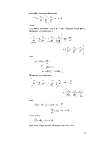 156
pemenuhan persamaan kontinuitas:
  
0
2,0











aa
z
v
y
v
x
v
v
D
z
a
y
a
x
Sesuai.
Lalu ditinjau komponen arah x & y dari persamaan Navier–Stokes.
Komponen kecepatan arah-x:
  

  



   













































D
xxx
x
D
x
z
x
aycx
y
a
x
bax
x
steady
x
z
v
y
v
x
v
x
p
g
y
v
v
y
v
v
x
v
v
t
v
2,0
2
2
0
2
2
0
2
2
0
2,00,0



atau:
 
 
   yfabxxap
abxa
x
p
x
p
abax







2
2
12
2



Komponen kecepatan arah-y:
  

  



















































D
yyy
y
D
y
z
a
y
aycx
y
c
y
bax
x
steady
y
z
v
y
v
x
v
y
p
g
z
v
v
y
v
v
x
v
v
t
v
2,0
2
2
0
2
2
0
2
2
2,0,0


atau:
    
 yabcg
y
p
y
p
gaaycxcbax
y
y
2








Solusi arah-y:
 yabcg
y
p
y
2




harus sama dengan turunan terhadap y dari solusi arah-x:
 