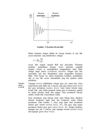 5
Gambar 2. Densitas di satu titik
Dalam kaitannya dengan definisi ini, konsep densitas di satu titik
secara matematis yang didefinisikan sebagai:
secara fisik tampak menjadi fiktif atau jadi-jadian. Walaupun
demikian, pendefinisian densitas secara matematis sangatlah
berguna, karena ia memungkinkan penggambaran aliran fluida
sebagai fungsi tinerus (continuous function). Dengan kata lain,
matematika jadi bisa dimanfaatkan untuk menganalisis fenomena
fluida. Oleh karena itu, dalam pendekatan kontinum, pendefinisian
sifat di satu titik secara matematiklah yang kita gunakan dalam
praktiknya.
Tegangan
(stress)
di satu titik
Tegangan (stress) didefinisikan sebagai gaya per satuan luas. Gaya
yang bekerja pada fluida ada 2 macam, yaitu gaya badan (body force)
dan gaya permukaan (surface force). Gaya badan bekerja tanpa
kontak fisik, yaitu akibat pengaruh medan gaya di sekitarnya, apakah
itu medan gravitasi, listrik atau magnet. Gaya permukaan bekerja
melalui kontak fisik di permukaan benda.
Gaya permukaan yang bekerja pada suatu bidang biasa diuraikan
menurut komponen tegak lurus dan komponen sejajar bidang
permukaan. Lihat Gambar 3. Gaya yang tegak lurus permukaan
disebut gaya normal (normal force), Fn, dan gaya yang sejajar
permukaan disebut gaya geser (shear force), Fs. Dengan demikian,
tegangan pun ada 2 macam, yaitu tegangan normal (normal stress)
dan tegangan geser (shear stress).
VV
m
V
Domain
molekuler
Domain
kontinum
V
m
V 


 0
lim
 