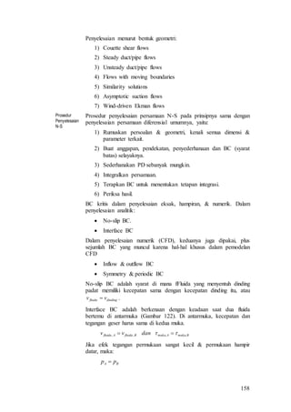 158
Penyelesaian menurut bentuk geometri:
1) Couette shear flows
2) Steady duct/pipe flows
3) Unsteady duct/pipe flows
4) Flows with moving boundaries
5) Similarity solutions
6) Asymptotic suction flows
7) Wind-driven Ekman flows
Prosedur
Penyelesaian
N-S
Prosedur penyelesaian persamaan N-S pada prinsipnya sama dengan
penyelesaian persamaan diferensial umumnya, yaitu:
1) Rumuskan persoalan & geometri, kenali semua dimensi &
parameter terkait.
2) Buat anggapan, pendekatan, penyederhanaan dan BC (syarat
batas) selayaknya.
3) Sederhanakan PD sebanyak mungkin.
4) Integralkan persamaan.
5) Terapkan BC untuk menentukan tetapan integrasi.
6) Periksa hasil.
BC kritis dalam penyelesaian eksak, hampiran, & numerik. Dalam
penyelesaian analitik:
 No-slip BC.
 Interface BC
Dalam penyelesaian numerik (CFD), keduanya juga dipakai, plus
sejumlah BC yang muncul karena hal-hal khusus dalam pemodelan
CFD
 Inflow & outflow BC
 Symmetry & periodic BC
No-slip BC adalah syarat di mana fFluida yang menyentuh dinding
padat memiliki kecepatan sama dengan kecepatan dinding itu, atau
dindingfluida vv  .
Interface BC adalah berkenaan dengan keadaan saat dua fluida
bertemu di antarmuka (Gambar 122). Di antarmuka, kecepatan dan
tegangan geser harus sama di kedua muka.
BmukaAmukaBfluidaAfluida danvv ,,,,  
Jika efek tegangan permukaan sangat kecil & permukaan hampir
datar, maka:
BA pp 
 