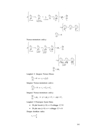 161
   

 
02
2
2,0
2
2
2
2
0
2
2
0
0
2
,0
,0,0

















































y
v
z
v
y
v
x
v
x
p
g
z
v
v
y
v
v
x
v
v
t
v
x
D
xxx
x
D
x
z
x
paralel
y
penuhbang
berkem
x
x
steady
x



Neraca momentum arah-y:
 
y
D
y
paralel
aliran
yy
y
D
y
z
paralel
aliran
y
y
paralel
aliran
y
x
steady
y
g
y
p
z
v
y
v
x
v
y
p
g
z
v
v
y
v
v
x
v
v
t
v

























































  

2,0
2
2
,0
2
2
2
2
2,0,0
,0,0
Langkah 4: Integrasi Neraca Massa:
 yvv
x
v
xx
x



0
Integrasi Neraca momentum arah-x:
212
2
0 CyCv
y
v
x
x



Integrasi Neraca momentum arah-y:
33 CgyCygpg
y
p
yy 



Langkah 5: Penerapan Syarat Batas
 Di plat bawah (y=0) vx=0 sehingga C2=0
 Di plat atas (y=h) vx=v sehingga C1=v/h
Dengan demikian maka:
h
y
vvx 
 