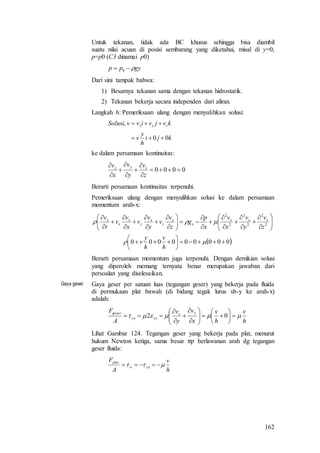 162
Untuk tekanan, tidak ada BC khusus sehingga bisa diambil
suatu nilai acuan di posisi sembarang yang diketahui, misal di y=0,
p=p0 (C3 dinamai p0)
gypp  0
Dari sini tampak bahwa:
1) Besarnya tekanan sama dengan tekanan hidrostatik.
2) Tekanan bekerja secara independen dari aliran.
Langkah 6: Pemeriksaan ulang dengan menyulihkan solusi:
kji
h
y
v
kvjvivvSolusi zyx
00
,


ke dalam persamaan kontinuitas:
0000 








z
v
y
v
x
v zyx
Berarti persamaan kontinuitas terpenuhi.
Pemeriksaan ulang dengan menyulihkan solusi ke dalam persamaan
momentum arah-x:
 000000000
2
2
2
2
2
2











































h
v
h
y
v
z
v
y
v
x
v
x
p
g
z
v
v
y
v
v
x
v
v
t
v xxx
x
x
z
x
y
x
x
x
Berarti persamaan momentum juga terpenuhi. Dengan demikian solusi
yang diperoleh memang ternyata benar merupakan jawaban dari
persoalan yang diselesaikan.
Gaya geser Gaya geser per satuan luas (tegangan geser) yang bekerja pada fluida
di permukaan plat bawah (di bidang tegak lurus sb-y ke arah-x)
adalah:
h
v
h
v
x
v
y
v
A
F yx
yxyx
geser
 
















 02
Lihat Gambar 124. Tegangan geser yang bekerja pada plat, menurut
hukum Newton ketiga, sama besar ttp berlawanan arah dg tegangan
geser fluida:
h
v
A
F
yxw
plat
 
 