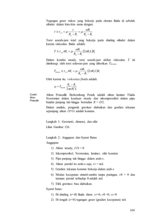 164
Tegangan geser viskos yang bekerja pada elemen fluida di sebelah
silinder dalam kira-kira sama dengan:
io
i
io
yx
RR
R
RR
v






Torsi searah-jam total yang bekerja pada dinding silinder dalam
karena viskositas fluida adalah:
  ii
io
i
iyx RLR
RR
R
ART 

 2


Dalam kondisi steady, torsi searah-jam akibat viskositas T ini
diimbangi oleh torsi selawan-jam yang diberikan Tlawan.
  ii
io
i
iyxlawan RLR
RR
R
ART 

 2


Oleh karena itu, viskositas fluida adalah:
LR
RR
T
i
io
lawan 3
2



Contoh:
Aliran
Poiseuille
Aliran Poiseuille Berkembang Penuh adalah aliran laminer Fluida
Newtonian dalam keadaan steady dan inkompressibel dalam pipa
bundar panjang tak-hingga berradius R = D/2.
Dalam analisis, pengaruh gravitasi diabaikan dan gradien tekanan
sepanjang aliran P/x adalah konstan.
Langkah 1: Geometri, dimensi, dan sifat
Lihat Gambar 126.
Langkah 2: Anggapan dan Syarat Batas
Anggapan
1) Aliran steady, /t = 0
2) Inkompresibel, Newtonian, laminer, sifat konstan
3) Pipa panjang tak-hingga dalam arah-x.
4) Aliran paralel ke arah-x saja, vr = nol.
5) Gradien tekanan konstan bekerja dalam arah-x
6) Medan kecepatan simetri-sumbu tanpa pusingan, v = 0 dan
turunan parsial terhadap  adalah nol.
7) Efek gravitasi bisa diabaikan.
Syarat batas:
1) Di dinding (r=R) fluida diam: vr=0, v =0, vz=0
2) Di tengah (r=0) tegangan geser (gradien kecepatan) nol.
 