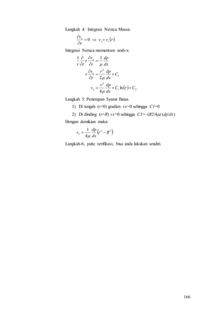 166
Langkah 4: Integrasi Neraca Massa:
 rvv
x
v
xx
x



0
Integrasi Neraca momentum arah-x:
  21
2
1
2
ln
4
2
11
CrC
dx
dpr
v
C
dx
dpr
r
v
r
dx
dp
r
v
r
rr
x
x
x












Langkah 5: Penerapan Syarat Batas
1) Di tengah (r=0) gradien vx=0 sehingga C1=0
2) Di dinding (r=R) vx=0 sehingga C1=(R2/4).(dp/dx)
Dengan demikian maka:
 22
4
1
Rr
dx
dp
vx 

Langkah-6, yaitu verifikasi, bisa anda lakukan sendiri.
 
