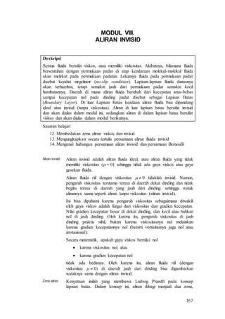 167
MODUL VIII.
ALIRAN INVISID
Deskripsi
Semua fluida bersifat viskos, atau memiliki viskositas. Akibatnya, bilamana fluida
bersentuhan dengan permukaan padat di atap kendaraan molekul-molekul fluida
akan melekat pada permukaan padatan. Lekatnya fluida pada permukaan padat
disebut kondisi nirgelincir (no-slip condition). Lapisan-lapisan fluida diatasnya
akan terhambat, tetapi semakin jauh dari permukaan padat semakin kecil
hambatannya. Daerah di mana aliran fluida berubah dari kecepatan arus-bebas
sampai kecepatan nol pada dinding padat disebut sebagai Lapisan Batas
(Boundary Layer). Di luar Lapisan Batas keadaan aliran fluida bisa dipandang
ideal atau invisid (tanpa viskositas). Aliran di luar lapisan batas bersifat invisid
dan akan diulas dalam modul ini, sedangkan aliran di dalam lapisan batas bersifat
viskos dan akan diulas dalam modul berikutnya.
Sasaran belajar:
12. Membedakan zona aliran viskos dan invisid
13. Mengungkapkan secara tertulis persamaan aliran fluida invisid
14. Mengenal hubungan persamaan aliran invisid dan persamaan Bernoulli
Aliran invisid Aliran invisid adalah aliran fluida ideal, atau aliran fluida yang tidak
memiliki viskositas ( = 0) sehingga tidak ada gaya viskos atau gaya
gesekan fluida.
Aliran fluida riil dengan viskositas   0 tidaklah invisid. Namun,
pengaruh viskositas terutama terasa di daerah dekat dinding dan tidak
begitu terasa di daerah yang jauh dari dinding. sehingga watak
alirannya sama seperti aliran tanpa viskositas (aliran invisid).
Ini bisa dipahami karena pengaruh viskositas sebagaimana diwakili
oleh gaya viskos adalah fungsi dari viskositas dan gradien kecepatan.
Nilai gradien kecepatan besar di dekat dinding, dan kecil atau bahkan
nol di jauh dinding. Oleh karena itu, pengaruh viskositas di jauh
dinding praktis nihil, bukan karena viskositasnya nol melainkan
karena gradien kecepatannya nol (berarti vortisitasnya juga nol atau
irrotasional).
Secara matematik, apakah gaya viskos bernilai nol
 karena viskositas nol, atau
 karena gradien kecepatan nol
tidak ada bedanya. Oleh karena itu, aliran fluida riil (dengan
viskositas   0) di daerah jauh dari dinding bisa digambarkan
wataknya sama dengan aliran invisid.
Zona aliran Kenyataan inilah yang membawa Ludwig Prandtl pada konsep
lapisan batas. Dalam konsep ini, aliran dibagi menjadi dua zona,
 