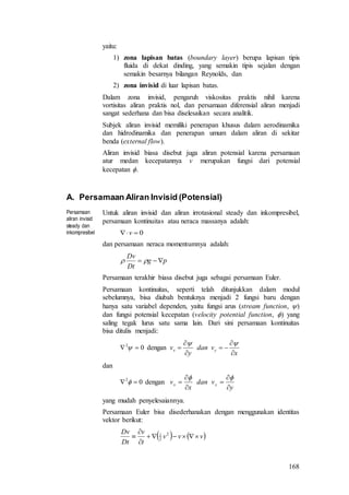 168
yaitu:
1) zona lapisan batas (boundary layer) berupa lapisan tipis
fluida di dekat dinding, yang semakin tipis sejalan dengan
semakin besarnya bilangan Reynolds, dan
2) zona invisid di luar lapisan batas.
Dalam zona invisid, pengaruh viskositas praktis nihil karena
vortisitas aliran praktis nol, dan persamaan diferensial aliran menjadi
sangat sederhana dan bisa diselesaikan secara analitik.
Subjek aliran invisid memiliki penerapan khusus dalam aerodinamika
dan hidrodinamika dan penerapan umum dalam aliran di sekitar
benda (external flow).
Aliran invisid biasa disebut juga aliran potensial karena persamaan
atur medan kecepatannya v merupakan fungsi dari potensial
kecepatan .
A. Persamaan Aliran Invisid (Potensial)
Persamaan
aliran invisid
steady dan
inkompresibel
Untuk aliran invisid dan aliran irrotasional steady dan inkompresibel,
persamaan kontinuitas atau neraca massanya adalah:
0 v
dan persamaan neraca momentumnya adalah:
pg
Dt
Dv
 
Persamaan terakhir biasa disebut juga sebagai persamaan Euler.
Persamaan kontinuitas, seperti telah ditunjukkan dalam modul
sebelumnya, bisa diubah bentuknya menjadi 2 fungsi baru dengan
hanya satu variabel dependen, yaitu fungsi arus (stream function, )
dan fungsi potensial kecepatan (velocity potential function, ) yang
saling tegak lurus satu sama lain. Dari sini persamaan kontinuitas
bisa ditulis menjadi:
02
  dengan
x
vdan
y
v yx







dan
02
  dengan
y
vdan
x
v yx







yang mudah penyelesaiannya.
Persamaan Euler bisa disederhanakan dengan menggunakan identitas
vektor berikut:
   vvv
t
v
Dt
Dv



 2
2
1
 
