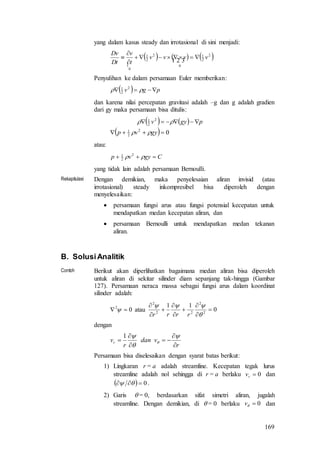 169
yang dalam kasus steady dan irrotasional di sini menjadi:

     2
2
1
0
2
2
1
0
vvvv
t
v
Dt
Dv





Penyulihan ke dalam persamaan Euler memberikan:
  pgv   2
2
1
dan karena nilai percepatan gravitasi adalah –g dan g adalah gradien
dari gy maka persamaan bisa ditulis:
   
  02
2
1
2
2
1


gyvp
pgyv


atau:
Cgyvp   2
2
1
yang tidak lain adalah persamaan Bernoulli.
Rekapitulasi Dengan demikian, maka penyelesaian aliran invisid (atau
irrotasional) steady inkompresibel bisa diperoleh dengan
menyelesaikan:
 persamaan fungsi arus atau fungsi potensial kecepatan untuk
mendapatkan medan kecepatan aliran, dan
 persamaan Bernoulli untuk mendapatkan medan tekanan
aliran.
B. SolusiAnalitik
Contoh Berikut akan diperlihatkan bagaimana medan aliran bisa diperoleh
untuk aliran di sekitar silinder diam sepanjang tak-hingga (Gambar
127). Persamaan neraca massa sebagai fungsi arus dalam koordinat
silinder adalah:
02
  atau 0
11
2
2
22
2











rrrr
dengan
r
vdan
r
vr










1
Persamaan bisa diselesaikan dengan syarat batas berikut:
1) Lingkaran r = a adalah streamline. Kecepatan tegak lurus
streamline adalah nol sehingga di r = a berlaku 0rv dan
  0  .
2) Garis  = 0, berdasarkan sifat simetri aliran, jugalah
streamline. Dengan demikian, di  = 0 berlaku 0v dan
 
