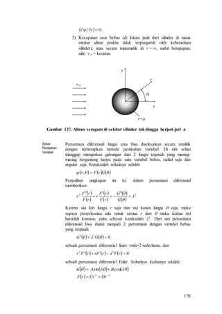 170
  0 r .
3) Kecepatan arus bebas (di lokasi jauh dari silinder di mana
medan aliran praktis tidak terpengaruh oleh keberadaan
silinder), atau secara matematik di r = , sudut berapapun,
nilai v = konstan.

r
x
y
v
r=a
Gambar 127. Aliran seragam di sekitar silinder tak-hingga berjari-jari a
Solusi:
Pemisahan
Variabel
Persamaan diferensial fungsi arus bisa diselesaikan secara analitik
dengan menerapkan metode pemisahan variabel. Di sini solusi
dianggap merupakan gabungan dari 2 fungsi terpisah yang masing-
masing bergantung hanya pada satu variabel bebas, radial saja dan
angular saja. Katakanlah solusinya adalah:
      GrFr ,
Penyulihan ungkapan ini ke dalam persamaan diferensial
memberikan:
 
 
 
 
 
 
22









G
G
rF
rF
r
rF
rF
r
Karena sisi kiri fungsi r saja dan sisi kanan fungsi  saja, maka
supaya penyelesaian ada untuk semua r dan  maka kedua sisi
haruslah konstan, yaitu sebesar katakanlah 2. Dari sini persamaan
diferensial bisa diurai menjadi 2 persamaan dengan variabel bebas
yang terpisah:
    02
  GG
sebuah persamaan diferensial linier orde-2 sederhana, dan
      022
 rFrFrrFr 
sebuah persamaan diferensial Euler. Solusinya keduanya adalah:
     
  




DrCrrF
BAG cossin
 