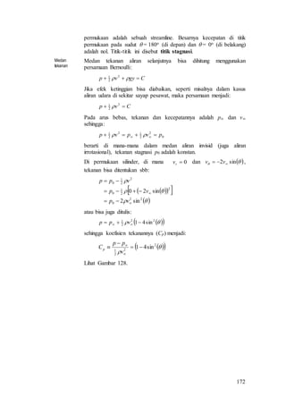 172
permukaan adalah sebuah streamline. Besarnya kecepatan di titik
permukaan pada sudut  = 180o (di depan) dan  = 0o (di belakang)
adalah nol. Titik-titik ini disebut titik stagnasi.
Medan
tekanan
Medan tekanan aliran selanjutnya bisa dihitung menggunakan
persamaan Bernoulli:
Cgyvp   2
2
1
Jika efek ketinggian bisa diabaikan, seperti misalnya dalam kasus
aliran udara di sekitar sayap pesawat, maka persamaan menjadi:
Cvp  2
2
1

Pada arus bebas, tekanan dan kecepatannya adalah p dan v
sehingga:
0
2
2
12
2
1
pvpvp   
berarti di mana-mana dalam medan aliran invisid (juga aliran
irrotasional), tekanan stagnasi p0 adalah konstan.
Di permukaan silinder, di mana 0rv dan   sin2  vv ,
tekanan bisa ditentukan sbb:
   
 


22
0
2
2
1
0
2
2
1
0
sin2
sin20





vp
vp
vpp
atau bisa juga ditulis:
   22
2
1
sin41  vpp
sehingga koefisien tekanannya (Cp) menjadi:
  

2
2
2
1
sin41




v
pp
Cp
Lihat Gambar 128.
 