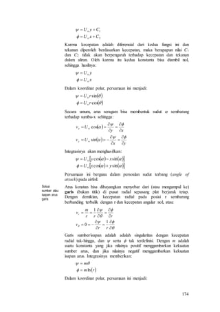 174
2
1
CxU
CyU






Karena kecepatan adalah diferensial dari kedua fungsi ini dan
tekanan diperoleh berdasarkan kecepatan, maka berapapun nilai C1
dan C2 tidak akan berpengaruh terhadap kecepatan dan tekanan
dalam aliran. Oleh karena itu kedua konstanta bisa diambil nol,
sehingga hasilnya:
xU
yU






Dalam koordinat polar, persamaan ini menjadi:
 
 

cos
sin
rU
rU




Secara umum, arus seragam bisa membentuk sudut  sembarang
terhadap sumbu-x sehingga:
 
 
yx
Uv
xy
Uv
y
x


















sin
cos
Integrasinya akan menghasilkan:
    
    

sincos
sincos
yxU
xyU




Persamaan ini berguna dalam persoalan sudut terbang (angle of
attack) pada airfoil.
Solusi
sumber atau
isapan arus
garis
Arus konstan bisa dibayangkan menyebar dari (atau mengumpul ke)
garis (bukan titik) di pusat radial sepasang plat berjarak tetap.
Dengan demikian, kecepatan radial pada posisi r sembarang
berbanding terbalik dengan r dan kecepatan angular nol, atau:


















rr
v
rrr
m
vr
1
0
1
Garis sumber/isapan adalah adalah singularitas dengan kecepatan
radial tak-hingga, dan  serta  tak terdefinisi. Dengan m adalah
suatu konstanta yang jika nilainya positif menggambarkan kekuatan
sumber arus, dan jika nilainya negatif menggambarkan kekuatan
isapan arus. Integrasinya memberikan:
 rm
m
ln



Dalam koordinat polar, persamaan ini menjadi:
 
