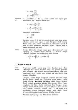 175
 22
1
ln
tan
yxm
x
y
m







 


Solusi vortex
garis
Jika kedudukan vr dan v dalam sumber dan isapan garis
dipertukarkan maka diperoleh vortex garis:


















rrr
K
v
rr
vr
1
1
0
Integrasinya menghasilkan:
 


K
rK

 ln
Kekuatan vortex K di sini mempunyai dimensi yang sama dengan
kekuatan sumber atau isapan m, yaitu kecepatan dikali panjang.
Aliran vortex garis bersifat irrotasional di mana-mana kecuali di
pusat di mana vortisitasnya tak-hingga. Artinya, sirkulasi fluida di
sekitar pusat vortex tidak nihil.
Sirkulasi Sirkulasi didefinisikan sebagai integral garis selawan-jam dari busur
sepanjang ds, mengitari kurva tertutup C, dikalikan dengan
komponen kecepatan yang menyinggung kurva tersebut.
  
C
zyx
C
dzvdyvdxvdsv
D. SolusiNumerik
Analisis
Numerik
Penyelesaian analitik seperti yang telah dilakukan pada alinea
sebelumnya bisa mudah dilakukan hanya bila geometri persoalan
relatif sederhana. Jika geometri persoalan mulai menjadi rumit maka
penyelesaian secara analitik akan menjadi sulit atau bahkan tidak
mungkin didapatkan.
Untungnya, sejalan dengan keampuhan komputer, persoalan dengan
geometri serumit apapun bisa diselesaikan secara numerik. Dalam
analisis numerik, persamaan diferensial dalam domain kontinum
diubah menjadi persamaan aljabar dalam domain diskrit. Proses
pengubahan ini, biasa disebut diskritisasi, bisa ditempuh dengan
berbagai macam metode, antara lain, finite difference, finite volume,
finite element, boundary element, dlsb. Di sini hanya akan
diperlihatkan contoh penerapan metode beda hingga (finite
difference) dalam aliran invisid/potensial 2D (dua dimensi).
Persamaan Laplace fungsi arus dalam domain kontinum:
 