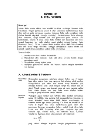 181
MODUL IX.
ALIRAN VISKOS
Deskripsi
Semua fluida bersifat viskos, atau memiliki viskositas. Akibatnya, bilamana fluida
bersentuhan dengan permukaan padat di atap kendaraan molekul-molekul fluida
akan melekat pada permukaan padatan. Lekatnya fluida pada permukaan padat
disebut kondisi nirgelincir (no-slip condition). Lapisan-lapisan fluida diatasnya
akan terhambat, tetapi semakin jauh dari permukaan padat semakin kecil
hambatannya. Daerah di mana aliran fluida berubah dari kecepatan arus-bebas
sampai kecepatan nol pada dinding padat disebut sebagai Lapisan Batas
(Boundary Layer). Di luar Lapisan Batas keadaan aliran fluida bisa dipandang
ideal atau invisid (tanpa viskositas) sehingga dimungkinkan analisis analitik dan
numerik seperti telah ditunjukkan dalam modul sebelumnya.
Sasaran belajar:
1. Membedakan aliran laminer dan turbulen
2. Menjelaskan efek viskositas pada sifat aliran sewaktu kontak dengan
permukaan padat
3. Menjelaskan konsep lapisan batas
4. Mengenal penyelesaian Blasius dan metode analisis integral momentum
von Karman
A. Aliran Laminer & Turbulen
Macam Aliran
Viskos
Berdasarkan pengamatan sederhana disadari bahwa ada 2 macam
beda aliran viskos. Asap yang mengepul dari sebatang rokok awalnya
memperlihatkan pola aliran halus teratur, tetapi kemudian pola
alirannya berubah sama sekali menjadi sangat tak teratur dan tak
stabil. Watak serupa juga teramati pada air yang mengalir melalui
kran. Aliran dengan pola yang halus teratur disebut laminer,
sedangkan yang tak teratur disebut turbulen.
Percobaan
Reynolds
Walaupun gejala laminer dan turbulen telah disadari sebelumnya,
namun Reynoldslah yang pertama kali menggambarkan fenomena ini
secara kuantitatif dalam tahun 1883. Dalam percobaannya, air
dialirkan melalui pipa tembus pandang. Ke dalam air disuntikkan zat
warna di bagian hulu untuk membekaskan jejak aliran. Dari
percobaan, Reynolds menemukan bahwa apakah jejak aliran halus
teratur atau tidak bergantung selain pada kecepatan juga pada
diameter pipa, densitas fluida, dan viskositas fluida. Keempat
variabel ini digabung dalam satu parameter tak berdimensi:

vD
Re
yang disebut bilangan Reynolds sebagai penghormatan kepada
 