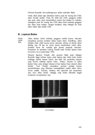 182
Osborne Reynolds dan sumbangannya dalam mekanika fluida.
Untuk aliran dalam pipa ditemukan bahwa pada Re kurang dari 2300,
aliran bersifat laminer. Pada Re lebih dari 2300, gangguan sedikit
saja pada aliran akan menyebabkan transisi dari laminer ke turbulen,
sedangkan pada Re kurang dari 2300 aliran kebal terhadap gangguan
dan aliran tetap laminer. Dengan demikian, maka bilangan Re kritis
aliran dalam pipa adalah 2300.
B. Lapisan Batas
Konsep
Lapisan
Batas
Aliran laminer kebal terhadap gangguan (stabil) karena viskositas
memainkan peranan dominan dalam badan aliran. Sebaliknya, aliran
turbulen tidak stabil karena peran viskositas sebatas di daerah dekat
dinding saja. Di luar itu, peran inersia mendominasi watak aliran.
Semakin besar Re semakin tipis daerah pengaruh viskositas.
Kenyataan ini menuntun Ludwig Prandtl pada konsep lapisan batas
(boundary layer) pada tahun 1904.
Menurut hipotesis Prandtl, efek gesekan fluida pada bilangan
Reynolds tinggi terbatas hanya pada lapisan tipis dekat batas benda
(sehingga disebut lapisan batas), dan tidak ada perubahan tekanan
yang berarti selintang lapisan batas. Artinya, tekanan di dalam
lapisan batas sama dengan tekanan di luar lapisan batas (daerah aliran
invisid). Teori Prandtl memainkan peranan penting karena
penyederhanaan yang dibuatnya memungkinkan analisis aliran viskos
secara analitik. Tekanan, misalnya, bisa diperoleh dari eksperimen
atau teori aliran invisid, sehingga yang belum diketahui tinggal
komponen kecepatannya saja.
(a) Laminer
 