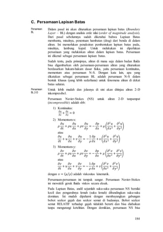 184
C. Persamaan Lapisan Batas
Persamaan
BL
Dalam pasal ini akan diturunkan persamaan lapisan batas (Boundary
Layer – BL) dengan analisis orde nilai (order of magnitude analysis).
Dari pasal sebelumnya sudah diketahui bahwa Lapisan Batas
membantu, misalnya, penentuan hambatan (drag) dari benda di dalam
aliran. Ini memerlukan penaksiran pembentukan lapisan batas pada,
misalnya, lambung kapal. Untuk melakukan ini diperlukan
persamaan yang melukiskan aliran dalam lapisan batas. Persamaan
ini dikenal sebagai persamaan lapisan batas.
Sudah tentu, pada prinsipnya, aliran di mana saja dalam badan fluida
bisa digambarkan oleh persamaan-persamaan aliran yang diturunkan
berdasarkan hukum-hukum dasar fisika, yaitu persamaan kontinuitas,
momentum atau persamaan N-S. Dengan kata lain, apa yang
dikatakan sebagai persamaan BL adalah persamaan N-S dalam
bentuk khusus (yang lebih sederhana) untuk fenomena aliran di dekat
batas saluran.
Persamaan
BL 2-D
Untuk lebih mudah dan jelasnya di sini akan ditinjau aliran 2-D
inkompresibel.
Persamaan Navier-Stokes (NS) untuk aliran 2-D tanpampat
(incompressible) adalah sbb:
1) Kontinuitas:
𝜕𝑢
𝜕𝑥
+
𝜕𝑣
𝜕𝑦
= 0
2) Momentum-x:
𝜌
𝜕𝑢
𝜕𝑡
+ 𝜌𝑢
𝜕𝑢
𝜕𝑥
+ 𝜌𝑣
𝜕𝑢
𝜕𝑦
= −
𝜕𝑝
𝜕𝑥
+ 𝜇 (
𝜕2
𝑢
𝜕𝑥2
+
𝜕2
𝑢
𝜕𝑦2
)
atau
𝜕𝑢
𝜕𝑡
+ 𝑢
𝜕𝑢
𝜕𝑥
+ 𝑣
𝜕𝑢
𝜕𝑦
= −
1
𝜌
𝜕𝑝
𝜕𝑥
+ 𝜐 (
𝜕2
𝑢
𝜕𝑥2
+
𝜕2
𝑢
𝜕𝑦2
)
3) Momentum-y:
𝜌
𝜕𝑣
𝜕𝑡
+ 𝜌𝑢
𝜕𝑣
𝜕𝑥
+ 𝜌𝑣
𝜕𝑣
𝜕𝑦
= −
𝜕𝑝
𝜕𝑥
+ 𝜇 (
𝜕2
𝑣
𝜕𝑥2
+
𝜕2
𝑣
𝜕𝑦2
)
atau
𝜕𝑣
𝜕𝑡
+ 𝑢
𝜕𝑣
𝜕𝑥
+ 𝑣
𝜕𝑣
𝜕𝑦
= −
1
𝜌
𝜕𝑝
𝜕𝑥
+ 𝜐 (
𝜕2
𝑣
𝜕𝑥2
+
𝜕2
𝑣
𝜕𝑦2
)
dengan 𝜐 = ( 𝜇 𝜌⁄ ) adalah viskositas kinematik.
Persamaan-persamaan ini tampak sangar. Persamaan Navier-Stokes
ini mewakili gerak fluida viskos secara eksak.
Pada Lapisan Batas, andil sejumlah suku-suku persamaan NS bernilai
kecil dan pengaruhnya lemah (suku lemah) dibandingkan suku-suku
dominan. Ini mudah dipahami dengan membayangkan gabungan
bobot seekor gajah dan seekor semut di badannya. Bobot seekor
semut RELATIF terhadap gajah tidaklah berarti dan bisa diabaikan
tanpa mengurangi ketelitian. Dengan demikian, persamaan NS bisa
 