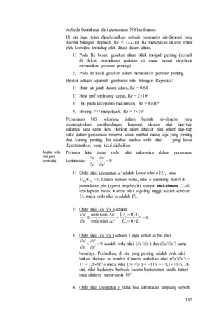 187
berbeda bentuknya dari persamaan NS berdimensi.
Di sini juga telah diperkenalkan sebuah parameter nir-dimensi yang
disebut bilangan Reynold (Re = UeL/). Re merupakan ukuran relatif
efek konveksi terhadap efek difusi dalam aliran.
1) Pada Re besar, gesekan aliran tidak menjadi penting (kecuali
di dekat permukaan padatan di mana syarat nirgelincir
memainkan peranan penting).
2) Pada Re kecil, gesekan aliran memainkan peranan penting.
Berikut adalah sejumlah gambaran nilai bilangan Reynolds:
1) Butir air jatuh dalam udara, Re = 0,64
2) Bola golf melayang cepat, Re = 2105
3) Hiu pada kecepatan maksimum, Re = 8106
4) Boeing 747 menjelajah, Re = 7107
Persamaan NS sekarang dalam bentuk nir-dimensi yang
memungkinkan pembandingan langsung ukuran nilai tiap-tiap
sukunya satu sama lain. Berikut akan ditaksir nilai relatif tiap-tiap
suku dalam persamaan tersebut untuk melihat mana saja yang penting
dan kurang penting. Ini disebut analisis orde nilai – yang besar
dipertahankan, yang kecil diabaikan.
Analisis orde
nilai pers.
kontinuitas
Pertama kita tinjau orde nilai suku-suku dalam persamaan
kontinuitas: 0
'
'
'
'






y
v
x
u
1) Orde nilai kecepatan u’ adalah   eUunilaiorde atau
1ee UU . Dalam lapisan batas, nilai u terentang dari 0 di
permukaan plat (syarat nirgelincir) sampai maksimum Ue di
tepi lapisan batas. Karena nilai u paling tinggi adalah sebesar
Ue, maka orde nilai u adalah Ue.
2) Orde nilai (u’/x’) adalah
 
 
1
0
0
'nilaiorde
'nilaiorde
'
'









LL
UU
x
u
x
u ee
.
3) Orde nilai (v’/y’) adalah 1 juga sebab akibat dari
0
'
'
'
'






y
v
x
u
adalah orde nilai (v’/y’) dan (u’/x’) sama
besarnya. Perhatikan, di sini yang penting adalah orde nilai
bukan nilainya itu sendiri. Contoh, andaikan nilai (u’/x’) =
11 = 1,1101/s maka nilai (v’/y’) = 11/s = 1,1101/s. Di
sini, nilai keduanya berbeda karena berlawanan tanda, tetapi
orde nilainya sama-sama 101.
4) Orde nilai kecepatan v’ tidak bisa ditentukan langsung seperti
 