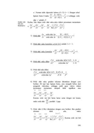 188
u’. Namun telah diperoleh bahwa (v’/y’) = 1. Dengan tebal
lapisan batas  maka
 
 
1
'
'
/0
/0
'
'







v
L
Uv
y
v e
sehingga orde
nilai v’ adalah ’.
Analisis orde
nilai pers.
Momentum-x
Kedua, kita tinjau orde nilai suku-suku dalam persamaan momentum-
x: 






















2
2
2
2
'
'
'
'
Re
1
'
'
'
'
'
'
'
'
'
'
y
u
x
u
x
p
y
u
v
x
u
u
t
u
1) Orde nilai
 
   
1
0
0
nilaiorde
nilaiorde









ee
ee
ULUL
UU
t
u
t
u
2) Orde nilai suku konveksi u’(u’/x’) adalah 11 = 1.
3) Orde nilai suku konveksi
 
 
1
'
1
'
0
0
'
'
'
' 









L
UU
y
u
v ee
.
4) Orde nilai suku difusi
  1
01
01
'nilaiorde
''nilaiorde
'
'
2
2









x
xu
x
u
5) Orde nilai suku difusi
   
22
2
'
1
0'
0'1
'nilaiorde
''nilaiorde
'
'











y
yu
y
u
6) Orde nilai suku gradien tekanan ditentukan dengan cara
berikut. Di tepi luar lapisan batas, arus mengalir bebas dari
pengaruh viskositas, sehingga andil gaya viskos dalam
persamaan momentum menjadi tidak signifikan atau
     
'
'
'
'
'
'
'
'
'
'
11111
x
p
y
u
v
x
u
u
t
u












.
Karena orde sisi kiri harus harus sama dengan sisi kanan,
maka orde nilai
x
p


pastilah 1 juga.
7) Orde nilai (1/Re) ditentukan dengan cara berikut. Jika gradien
tekanan tidak ada, maka
       2
11
2
2
2
2
11111
Re
1























y
u
x
u
y
u
x
u
u
t
u
. Karena orde sisi kiri
 