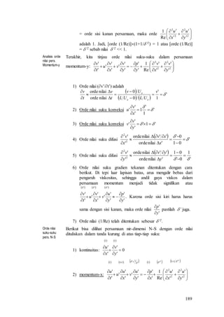 189
= orde sisi kanan persamaan, maka orde 










2
2
2
2
Re
1
y
u
x
u
adalah 1. Jadi, [orde (1/Re)](1+1/’2) = 1 atau [orde (1/Re)]
= ’2 sebab nilai ’2 << 1.
Analisis orde
nilai pers.
Momentum-y
Terakhir, kita tinjau orde nilai suku-suku dalam persamaan
momentum-y: 






















2
2
2
2
'
'
'
'
Re
1
'
'
'
'
'
'
'
'
'
'
y
v
x
v
y
p
y
v
v
x
v
u
t
v
1) Orde nilai (v’/t’) adalah
 
   
'
1
'
0
0
nilaiorde
nilaiorde








 v
ULUL
Uv
t
v
t
v
ee
e
2) Orde nilai suku konveksi '
1
'
1
'
'
' 




x
v
u
3) Orde nilai suku konveksi '1'
'
'
'  


y
v
v
4) Orde nilai suku difusi
  '
01
0'
'nilaiorde
''nilaiorde
'
'
2
2











x
xv
x
v
5) Orde nilai suku difusi
 
'
1
0'
01
'nilaiorde
''nilaiorde
'
'
2
2










y
yv
y
v
6) Orde nilai suku gradien tekanan ditentukan dengan cara
berikut. Di tepi luar lapisan batas, arus mengalir bebas dari
pengaruh viskositas, sehingga andil gaya viskos dalam
persamaan momentum menjadi tidak signifikan atau
     
'
'
'
'
'
'
'
'
'
'
'''
y
p
y
u
v
x
v
u
t
v












. Karena orde sisi kiri harus harus
sama dengan sisi kanan, maka orde nilai
'
'
y
p


pastilah ’ juga.
7) Orde nilai (1/Re) telah ditentukan sebesar ’2.
Orde nilai
suku-suku
pers. N-S
Berikut bisa dilihat persamaan nir-dimensi N-S dengan orde nilai
dituliskan dalam tanda kurung di atas tiap-tiap suku:
1) kontinuitas:
   
0
'
'
'
'
11






y
v
x
u
2) momentum-x:
           2
2 11
2
2
2
2
1'
1'111
'
'
'
'
Re
1
'
'
'
'
'
'
'
'
'
'
 























y
u
x
u
x
p
y
u
v
x
u
u
t
u
 