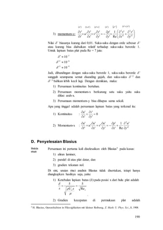 190
3) momentum-y:
            























1
2
2
2
2
11
'
'
'
'
Re
1
'
'
'
'
'
'
'
'
'
'
2
y
v
x
v
y
p
y
v
v
x
v
u
t
v
Nilai ’ biasanya kurang dari 0,01. Suku-suku dengan orde sebesar ’
atau kurang bisa diabaikan relatif terhadap suku-suku berorde 1.
Untuk lapisan batas plat pada Re = 7 juta:
93
62
3
10
10
10









Jadi, dibandingan dengan suku-suku berorde 1, suku-suku berorde ’
sungguh seumpama semut disanding gajah, dan suku-suku ’ 2 dan
’ 3 bahkan lebih kecil lagi. Dengan demikian, maka:
1) Persamaan kontinuitas bertahan.
2) Persamaan momentum-x berkurang satu suku yaitu suku
difusi arah-x.
3) Persamaan momentum-y bisa dihapus sama sekali.
Apa yang tinggal adalah persamaan lapisan batas yang terkenal itu:
1) Kontinuitas : 0
'
'
'
'






y
v
x
u
2) Momentum-x : 2
2
'
'
Re
1
'
'
'
'
'
'
'
'
'
'
y
u
x
p
y
u
v
x
u
u
t
u














D. Penyelesaian Blasius
Metode
eksak
Persamaan ini pertama kali diselesaikan oleh Blasius5 pada kasus:
1) aliran laminer,
2) paralel di atas plat datar, dan
3) gradien tekanan nol.
Di sini, uraian rinci analisis Blasius tidak disertakan, tetapi hanya
diungkapkan hasilnya saja, yaitu:
1) Ketebalan lapisan batas () pada posisi x dari hulu plat adalah
.
2) Gradien kecepatan di permukaan plat adalah
5 H. Blasius, Grenzshichten in Flüssighkeiten mit kleiner Reibung, Z. Math. U. Phys. Sci., 1, 1908.
xe xUx Re
55




 