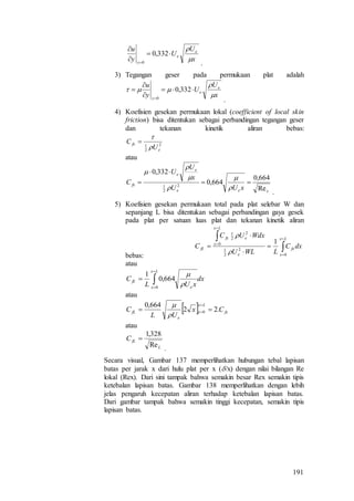 191
.
3) Tegangan geser pada permukaan plat adalah
.
4) Koefisien gesekan permukaan lokal (coefficient of local skin
friction) bisa ditentukan sebagai perbandingan tegangan geser
dan tekanan kinetik aliran bebas:
2
2
1
e
fx
U
C



atau
.
5) Koefisien gesekan permukaan total pada plat selebar W dan
sepanjang L bisa ditentukan sebagai perbandingan gaya gesek
pada plat per satuan luas plat dan tekanan kinetik aliran
bebas:
atau
atau
atau
.
Secara visual, Gambar 137 memperlihatkan hubungan tebal lapisan
batas per jarak x dari hulu plat per x (/x) dengan nilai bilangan Re
lokal (Rex). Dari sini tampak bahwa semakin besar Rex semakin tipis
ketebalan lapisan batas. Gambar 138 memperlihatkan dengan lebih
jelas pengaruh kecepatan aliran terhadap ketebalan lapisan batas.
Dari gambar tampak bahwa semakin tinggi kecepatan, semakin tipis
lapisan batas.
x
U
U
y
u e
e
y






332,0
0
x
U
U
y
u e
e
y


 




332,0
0
xee
e
e
fx
xUU
x
U
U
C
Re
664,0
664,0
332,0
2
2
1










 







Lx
x
fx
e
Lx
x
efx
fL dxC
LWLU
WdxUC
C
0
2
2
1
0
2
2
1
1


dx
xUL
C
Lx
x e
fL 



0
664,0
1


  fx
Lx
x
e
fL Cx
UL
C .22
664,0
0 




L
fLC
Re
328,1

 