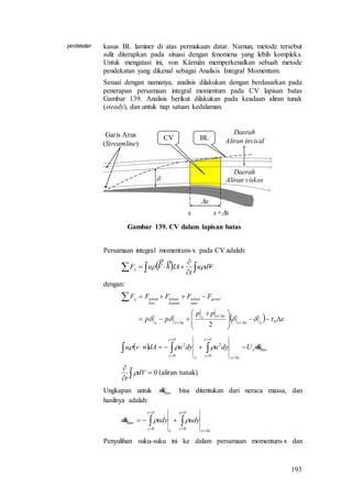 193
pendekatan kasus BL laminer di atas permukaan datar. Namun, metode tersebut
sulit diterapkan pada situasi dengan fenomena yang lebih kompleks.
Untuk mengatasi ini, von Kärmän memperkenalkan sebuah metode
pendekatan yang dikenal sebagai Analisis Integral Momentum.
Sesuai dengan namanya, analisis dilakukan dengan berdasarkan pada
penerapan persamaan integral momentum pada CV lapisan batas
Gambar 139. Analisis berikut dilakukan pada keadaan aliran tunak
(steady), dan untuk tiap satuan kedalaman.

x
BLCV
Daerah
Aliran viskos
Daerah
Aliran invisid
Garis Arus
(Streamline)
x+xx
Gambar 139. CV dalam lapisan batas
Persamaan integral momentum-x pada CV adalah:
   

 Vdu
t
dAnVuFx 

dengan:
  x
pp
pp
FFFFF
xxx
xxx
xxx
geser
atas
tekan
kanan
tekan
kiri
tekanx








 






0
2

  atase
xx
y
yx
y
y
mUdyudyudAnvu 








0
2
0
2
)tunakaliran(0


 dV
t

Ungkapan untuk atasm bisa ditentukan dari neraca massa, dan
hasilnya adalah:
xx
y
yx
y
y
atas udyudym





 


00

Penyulihan suku-suku ini ke dalam persamaan momentum-x dan
 