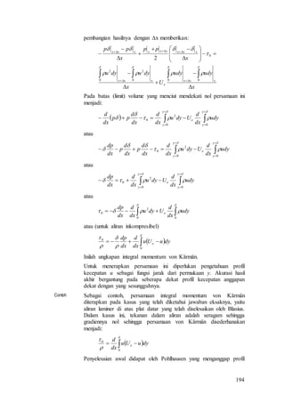 194
pembangian hasilnya dengan x memberikan:
x
udyudy
U
x
dyudyu
x
pp
x
pp
xxx
e
xxx
xxxxxxxxx



























000
2
0
2
0
2
Pada batas (limit) volume yang menciut mendekati nol persamaan ini
menjadi:
  









y
y
e
y
y
udy
dx
d
Udyu
dx
d
dx
d
pp
dx
d
00
2
0
atau










y
y
e
y
y
udy
dx
d
Udyu
dx
d
dx
d
p
dx
d
p
dx
dp
00
2
0
atau








y
y
e
y
y
udy
dx
d
Udyu
dx
d
dx
dp
00
2
0
atau
 


00
2
0 udy
dx
d
Udyu
dx
d
dx
dp
e
atau (untuk aliran inkompresibel)
  





0
0
dyuUu
dx
d
dx
dp
e
Inilah ungkapan integral momentum von Kärmän.
Untuk menerapkan persamaan ini diperlukan pengetahuan profil
kecepatan u sebagai fungsi jarak dari permukaan y. Akurasi hasil
akhir bergantung pada seberapa dekat profil kecepatan anggapan
dekat dengan yang sesungguhnya.
Contoh Sebagai contoh, persamaan integral momentum von Kärmän
diterapkan pada kasus yang telah diketahui jawaban eksaknya, yaitu
aliran laminer di atas plat datar yang telah diselesaikan oleh Blasius.
Dalam kasus ini, tekanan dalam aliran adalah seragam sehingga
gradiennya nol sehingga persamaan von Kärmän disederhanakan
menjadi:
  



0
0
dyuUu
dx
d
e
Penyelesaian awal didapat oleh Pohlhausen yang menganggap profil
 