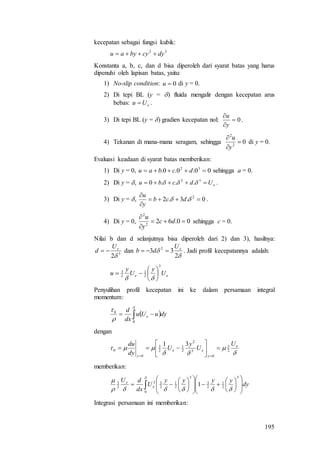 195
kecepatan sebagai fungsi kubik:
32
dycybyau 
Konstanta a, b, c, dan d bisa diperoleh dari syarat batas yang harus
dipenuhi oleh lapisan batas, yaitu:
1) No-slip condition: 0u di y = 0.
2) Di tepi BL (y = ) fluida mengalir dengan kecepatan arus
bebas: eUu  .
3) Di tepi BL (y = ) gradien kecepatan nol: 0


y
u
.
4) Tekanan di mana-mana seragam, sehingga 02
2



y
u
di y = 0.
Evaluasi keadaan di syarat batas memberikan:
1) Di y = 0, 00.0.0. 32
 dcbau sehingga a = 0.
2) Di y = , eUdcbu  32
...0  .
3) Di y = , 0.3.2 2



 dcb
y
u
.
4) Di y = 0, 00.622
2



dc
y
u
sehingga c = 0.
Nilai b dan d selanjutnya bisa diperoleh dari 2) dan 3), hasilnya:
3
2
eU
d  dan


2
33 2 eU
db  . Jadi profil kecepatannya adalah:
ee U
y
U
y
u
3
2
1
2
3








Penyulihan profil kecepatan ini ke dalam persamaan integral
momentum:
  



0
0
dyuUu
dx
d
e
dengan



 e
y
ee
y
U
U
y
U
dy
du
2
3
0
3
2
2
1
2
3
0
0
31








memberikan:
 
































0
3
2
1
2
3
3
2
1
2
32
2
3
1 dy
yyyy
U
dx
dU
e
e
Integrasi persamaan ini memberikan:
 