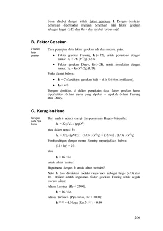 200
biasa disebut dengan istilah faktor gesekan, f. Dengan demikian
persoalan dipermudah menjadi penentuan nilai faktor gesekan
sebagai fungsi (/D) dan Re – dua variabel bebas saja!
B. Faktor Gesekan
2 macam
faktor
gesekan
Cara penyajian data faktor gesekan ada dua macam, yaitu:
 Faktor gesekan Fanning, fF (= f/2), untuk pemakaian dengan
rumus: hL = 2fF (V2/g).(L/D).
 Faktor gesekan Darcy, fD (= 2f), untuk pemakaian dengan
rumus: hL = fD (V2/2g).(L/D).
Perlu dicatat bahwa:
 fF = Cf (koefisien gesekan kulit – skin friction coefficient).
 fD = 4.fF.
Dengan demikian, di dalam pemakaian data faktor gesekan harus
diperhatikan definisi mana yang dipakai – apakah definisi Fanning
atau Darcy.
C. KerugianHead
Kerugian
pada Pipa
Lurus
Dari analisis neraca energi dan persamaan Hagen-Poiseuille:
hL = 32 VL / (gD2)
atau dalam notasi fF:
hL = 32 [/(VD)] . (L/D) . (V2/g) = (32/Re) . (L/D) . (V2/g)
Pembandingan dengan rumus Fanning menunjukkan bahwa:
(32 / Re) = 2fF
atau
fF = 16 / Re
untuk aliran laminer.
Bagaimana dengan fF untuk aliran turbulen?
Nilai fF bisa ditentukan melalui eksperimen sebagai fungsi (/D) dan
Re. Berikut adalah angkuman faktor gesekan Fanning untuk segala
macam aliran:
Aliran Laminer (Re < 2300):
fF = 16 / Re.
Aliran Turbulen (Pipa halus, Re > 3000):
fF
–(1/2) = 4.0 log10{Re.fF
(1/2)} – 0.40
 