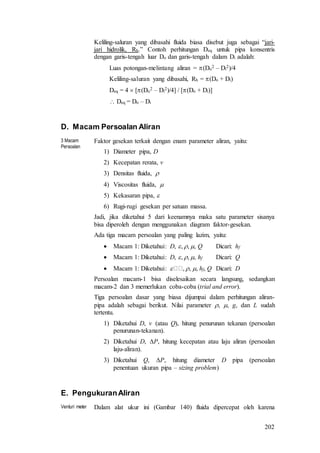 202
Keliling-saluran yang dibasahi fluida biasa disebut juga sebagai “jari-
jari hidrolik, Rh.” Contoh perhitungan Deq untuk pipa konsentris
dengan garis-tengah luar Do dan garis-tengah dalam Di adalah:
Luas potongan-melintang aliran = (Do
2 – Di
2)/4
Keliling-saluran yang dibasahi, Rh = (Do + Di)
Deq = 4  [(Do
2 – Di
2)/4] / [(Do + Di)]
 Deq = Do – Di
D. Macam Persoalan Aliran
3 Macam
Persoalan
Faktor gesekan terkait dengan enam parameter aliran, yaitu:
1) Diameter pipa, D
2) Kecepatan rerata, v
3) Densitas fluida, 
4) Viscositas fluida, 
5) Kekasaran pipa, 
6) Rugi-rugi gesekan per satuan massa.
Jadi, jika diketahui 5 dari keenamnya maka satu parameter sisanya
bisa diperoleh dengan menggunakan diagram faktor-gesekan.
Ada tiga macam persoalan yang paling lazim, yaitu:
 Macam 1: Diketahui: D, , , , Q Dicari: hf
 Macam 1: Diketahui: D, , , , hf Dicari: Q
 Macam 1: Diketahui:  , , , hf, Q Dicari: D
Persoalan macam-1 bisa diselesaikan secara langsung, sedangkan
macam-2 dan 3 memerlukan coba-coba (trial and error).
Tiga persoalan dasar yang biasa dijumpai dalam perhitungan aliran-
pipa adalah sebagai berikut. Nilai parameter , , g, dan L sudah
tertentu.
1) Diketahui D, v (atau Q), hitung penurunan tekanan (persoalan
penurunan-tekanan).
2) Diketahui D, P, hitung kecepatan atau laju aliran (persoalan
laju-aliran).
3) Diketahui Q, P, hitung diameter D pipa (persoalan
penentuan ukuran pipa – sizing problem)
E. PengukuranAliran
Venturi meter Dalam alat ukur ini (Gambar 140) fluida dipercepat oleh karena
 