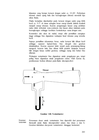 203
laluannya yang berupa kerucut dengan sudut 1 15-20o. Perbedaan
tekanan antara ujung hulu dan kerongkongan (throat) mewakili laju
aliran fluida.
Fluida kemudian diperlambat pada kerucut dengan sudut yang lebih
kecil 2 5-7o di mana sebagian besar energi kinetik diubah kembali
menjadi energi tekanan. Karena pengurangan luasan yang perlahan
maka tidak terbentuk vena-contracta dan luasan aliran minimum pada
kerongkongan sehingga koefisien kontraksinya sama dengan satu.
Konstruksi alat ukur ini mahal, tetapi sifat pemulihan energinya
tinggi sehingga bisa digunakan walaupun head tekanan yang tersedia
kecil.
Supaya pemulihan tekanannya besar, sudut kerucut hilir dibuat kecil
sehingga separasi lapisan-batas bisa dicegah dan gesekan
diminimalkan. Karena separasi tidak terjadi pada penampang-lintang
mengecil, kerucut hulu bisa dibuat lebih pendek daripada kerucut
hilir dengan hanya sedikit gesekan, sehingga ruang dan bahan bisa
dihemat.
Walaupun venturimeter bisa digunakan untuk pengukuran gas, tetapi
paling biasa digunakan untuk pengukuran cairan. Oleh karena itu,
pembicaraan berikut dibatasi pada fluida inkompresibel.
12
ba
Throat
Gambar 140. Venturimeter
Persamaan
Venturimeter
Persamaan dasar untuk venturimeter bisa diperoleh dari persamaan
Bernoulli untuk fluida inkompresibel antara dua irisan a dan b.
Gesekan diabaikan dan posisi venturimeter dianggap horizontal.
 