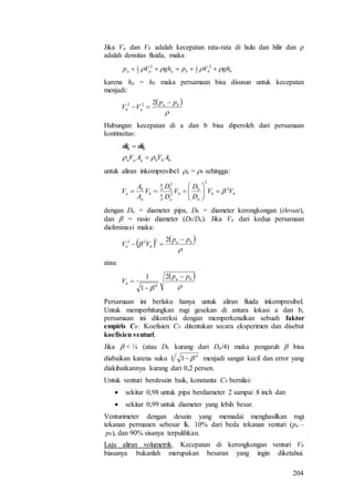 204
Jika Va dan Vb adalah kecepatan rata-rata di hulu dan hilir dan 
adalah densitas fluida, maka
bbbaaa ghVpghVp   2
2
12
2
1
karena ha = hb maka persamaan bisa disusun untuk kecepatan
menjadi:
 

ba
ab
pp
VV


222
Hubungan kecepatan di a dan b bisa diperoleh dari persamaan
kontinuitas:
bbbaaa
ba
AVAV
mm
 
 
untuk aliran inkompresibel a = b sehingga:
bb
a
b
b
a
b
b
a
b
a VV
D
D
V
D
D
V
A
A
V 2
2
2
4
2
4









dengan Da = diameter pipa, Db = diameter kerongkongan (throat),
dan  = rasio diameter (Db/Da). Jika Va dari kedua persamaan
dieliminasi maka:
   

 ba
bb
pp
VV


2222
atau:
 

ba
b
pp
V



2
1
1
4
Persamaan ini berlaku hanya untuk aliran fluida inkompresibel.
Untuk memperhitungkan rugi gesekan di antara lokasi a dan b,
persamaan ini dikoreksi dengan memperkenalkan sebuah faktor
empiris CV. Koefisien CV ditentukan secara eksperimen dan disebut
koefisien venturi.
Jika  < ¼ (atau Db kurang dari Da/4) maka pengaruh  bisa
diabaikan karena suku 4
11  menjadi sangat kecil dan error yang
diakibatkannya kurang dari 0,2 persen.
Untuk venturi berdesain baik, konstanta CV bernilai:
 sekitar 0,98 untuk pipa berdiameter 2 sampai 8 inch dan
 sekitar 0,99 untuk diameter yang lebih besar.
Venturimeter dengan desain yang memadai menghasilkan rugi
tekanan permanen sebesar lk. 10% dari beda tekanan venturi (pa –
pb), dan 90% sisanya terpulihkan.
Laju aliran volumetrik. Kecepatan di kerongkongan venturi Vb
biasanya bukanlah merupakan besaran yang ingin diketahui.
 
