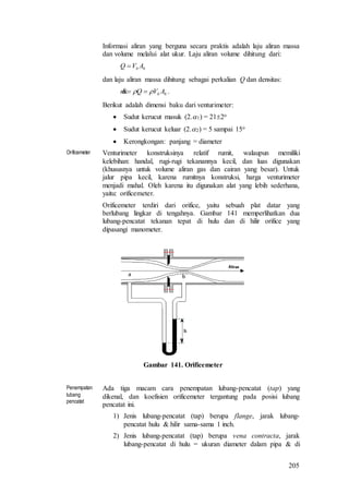 205
Informasi aliran yang berguna secara praktis adalah laju aliran massa
dan volume melalui alat ukur. Laju aliran volume dihitung dari:
bb AVQ 
dan laju aliran massa dihitung sebagai perkalian Q dan densitas:
bb AVQm   .
Berikut adalah dimensi baku dari venturimeter:
 Sudut kerucut masuk (2.1) = 212o
 Sudut kerucut keluar (2.2) = 5 sampai 15o
 Kerongkongan: panjang = diameter
Orificemeter Venturimeter konstruksinya relatif rumit, walaupun memiliki
kelebihan: handal, rugi-rugi tekanannya kecil, dan luas digunakan
(khususnya untuk volume aliran gas dan cairan yang besar). Untuk
jalur pipa kecil, karena rumitnya konstruksi, harga venturimeter
menjadi mahal. Oleh karena itu digunakan alat yang lebih sederhana,
yaitu: orificemeter.
Orificemeter terdiri dari orifice, yaitu sebuah plat datar yang
berlubang lingkar di tengahnya. Gambar 141 memperlihatkan dua
lubang-pencatat tekanan tepat di hulu dan di hilir orifice yang
dipasangi manometer.
Gambar 141. Orificemeter
Penempatan
lubang
pencatat
Ada tiga macam cara penempatan lubang-pencatat (tap) yang
dikenal, dan koefisien orificemeter tergantung pada posisi lubang
pencatat ini.
1) Jenis lubang-pencatat (tap) berupa flange, jarak lubang-
pencatat hulu & hilir sama-sama 1 inch.
2) Jenis lubang-pencatat (tap) berupa vena contracta, jarak
lubang-pencatat di hulu = ukuran diameter dalam pipa & di
 