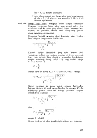 206
hilir = 0,3-0,8 diameter dalam pipa.
3) Jenis lubang-pencatat (tap) berupa pipa, jarak lubang-pencatat
di hulu = 2,5 kali diameter pipa nominal & di hilir = 8 kali
diameter pipa nominal.
Prinsip Kerja Prinsip kerja orifice. Prinsipnya identik dengan venturimeter.
Penurunan penampang lintang aliran yang melalui orifice akan
menaikkan head kecepatan yang disertai dengan penurunan head
tekanan, dan penurunan tekanan antara lubang-lubang pencatat
diukur menggunakan manometer.
Persamaan Bernoulli merupakan dasar keterkaitan antara kenaikan
head kecepatan dan penurunan head tekanan.
 

ba
a
b
b
pp
A
A
V









2
1
1
2
Kesulitan dengan orificemeter, yang tidak dijumpai pada
venturimeter, terletak pada rumitnya penentuan Ab (vena contracta).
Luas vena-contracta biasa ditentukan berdasarkan keterkaitannya
dengan penampang lintang orifice (Ao) yang disebut sebagai
koefisien kontraksi Cc:
o
b
c
A
A
C 
Dengan demikian, karena Vo.Ao = Vb.Ab maka Vo = Vb.Cc sehingga
 

ba
a
o
c
c
cbo
pp
A
A
C
C
CVV









2
1
2
2
Namun persamaan ini kurang praktis sehingga diperkenalkan
koefisien discharge Co untuk memperhitungkan (a) parameter Cc, dan
(b) rugi-rugi gesekan dalam alat, sehingga persamaan kecepatan
menjadi lebih sederhana:
 

ba
a
o
o
o
pp
A
A
C
V









2
1
2
atau:
 

bao
o
ppC
V



2
1 4
dengan  = (Do/Da).
Dengan demikian laju aliran Q melalui pipa dihitung dari persamaan:
 