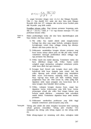 207
 

baoo
oo
ppAC
AVQ



2
1 4
Co sangat bervariasi dengan rasio (Ao/Aa) dan bilangan Reynolds.
Nilai Co bisa diambil 0,61 untuk alat ukur baku pada bilangan
Reynolds lebih dari 104, walaupun nilai tersebut terasa berubah pada
nilai Reynolds yang lebih rendah.
Pemulihan tekanan orifice. Rugi tekanan permanen bergantung pada
nilai  = (Do/Da). Untuk  = 0,5 rugi tekanan mencapai 73% dari
perbedaan tekanan orifice.
Venturi vs
orifice
Dalam pembandingan kedua alat ukur harus dipertimbangkan pula
biaya instalasi dan biaya operasi.
1) Plat orifice bisa mudah diubah untuk mengakomodasi
berbagai laju aliran yang sangat berbeda, sedangkan diameter
kerongkongan venturi tetap, sehingga rentang laju alirannya
dibatasi oleh batas praktis dari p.
2) Orificemeter menimbulkan kerugian tekanan permanen yang
besar karena adanya olakan pada sisi hilir plat orifice; bentuk
venturimeter mencegak pembentukan olakan sehingga rugi-
rugi permanen bisa dikurangi.
3) Orifice murah dan mudah dipasang. Venturimeter mahal, dan
harus difabrikasi dengan teliti. Orifice buatan sendiri
seringkali sangat memuaskan, sedangkan venturimeter praktis
selalu harus dibeli dari agen instrumen.
4) Kerugian head (berarti pula kerugian daya) pada orifice
berkali-kali lebih besar daripada pada venturi. Jadi, bila
orifice dipasang pada sebuah jaringan yang menyalurkan
fluida secara terus-menerus sepanjang waktu yang lama,
biaya rugi-rugi daya boleh jadi tidak seimbang dengan
penghematan biaya alat. Oleh karena itu, orifice paling baik
digunakan untuk tujuan pengujian atau kasus-kasus lain di
mana kerugian daya bukanlah faktor penting.
5) Orifice, walaupun kerugian dayanya besar, sangat luas
digunakan karena keluwesannya yang lebih besar, karena
pemasangan sebuah plat orifice baru dengan bukaan yang
berbeda mudah dilakukan – venturimeter tidak sedemikian
mudah diubah. Venturimeter digunakan hanya untuk instalasi
permanen.
6) Orificemeter memberikan pembacaan yang lebih tinggi
daripada venturimeter pada kecepatan yang sama.
Tabung pitot Tabung pitot adalah alat untuk mengukur kecepatan lokal sepanjang
sebuah garisarus (streamline). Tabung pitot (Gambar 142)
mempunyai dua tabung: yaitu tabung stagnasi (a) dan tabung statik
(b).
Mulut tabung-stagnasi (a) menantang arah aliran, sedangkan mulut
 