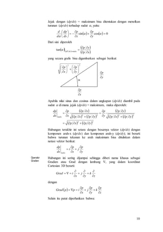 10
Jejak dengan (dp/ds) = maksimum bisa ditentukan dengan menolkan
turunan (dp/ds) terhadap sudut , yaitu:
Dari sini diperoleh
yang secara grafis bisa digambarkan sebagai berikut:
Apabila nilai sinus dan cosinus dalam ungkapan (dp/ds) diambil pada
sudut  di mana jejak (dp/ds) = maksimum, maka diperoleh:
Hubungan terakhir ini setara dengan besarnya vektor (dp/ds) dengan
komponen arah-x (dp/dx) dan komponen arah-y (dp/dy); ini berarti
bahwa turunan tekanan ke arah maksimum bisa dituliskan dalam
notasi vektor berikut:
Operator
Gradien
Hubungan ini sering dijumpai sehingga diberi nama khusus sebagai
Gradien atau Grad dengan lambang , yang dalam koordinat
Cartesian 3D berarti:
dengan
Selain itu patut diperhatikan bahwa:
    0cossin 












 y
p
x
p
ds
dp
d
d
  
 
 xp
yp
maksdsdP



tan
x
p


y
p


22
















y
p
x
p

 
   
 
   
   22
2222
ypxp
ypxp
yp
y
p
ypxp
xp
x
p
ds
dp
maks











y
p
j
x
p
i
ds
dp
maks 





z
k
y
j
x
iGrad









 
z
p
k
y
p
j
x
p
ippGrad









 