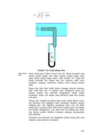 209
m
m
b ghV 





 12


Gambar 143. Setup tabung Pitot
Setup tabung
Pitot
Setup tabung pitot berikut tersusun dari dua tabung konsentrik yang
disusun paralel dengan arah aliran; tekanan stagnasi diukur pada
ujung bukaan tabung bagian dalam. Lihat Gambar 143. Ujung dari
tabung konsentrik luar ditutup rapat dan sederetan orifice pada
permukaan lengkung memberikan indikasi akurat tentang tekanan
statik.
Supaya laju aliran tidak terlalu banyak terganggu, diameter instrumen
tidak boleh lebih dari 1/9 diameter pipa. Pengukuran akurat dari
tekanan stagnasi bisa diperoleh menggunakan sebuah tabung
berdiameter sangat kecil dengan ujung bukaannya tegak lurus dengan
arah aliran.
Tabung pitot mengukur kecepatan hanya pada sebuah filamen cairan,
dan karenanya bisa digunakan untuk memetakan distribusi tekanan
melintang pipa. Jika diinginkan pengukuran aliran total dari fluida
melalui pipa, kecepatan harus diukur pada berbagai jarak dari dinding
dan hasilnya diintegrasikan. Laju aliran total bisa dihitung dari hanya
satu bacaan apabila distribusi kecepatan melintang permukaannya
telah diketahui.
Kecepatan yang diperoleh dari pengukuran dengan tabung pitot yang
sempurna akan memenuhi persamaan:
 