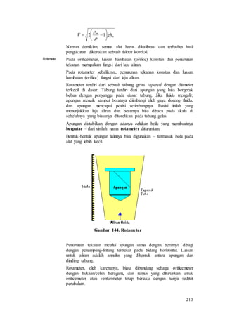 210
m
m
ghV 





 12


Namun demikian, semua alat harus dikalibrasi dan terhadap hasil
pengukuran dikenakan sebuah faktor koreksi.
Rotameter Pada orificemeter, luasan hambatan (orifice) konstan dan penurunan
tekanan merupakan fungsi dari laju aliran.
Pada rotameter sebaliknya, penurunan tekanan konstan dan luasan
hambatan (orifice) fungsi dari laju aliran.
Rotameter terdiri dari sebuah tabung gelas tapered dengan diameter
terkecil di dasar. Tabung terdiri dari apungan yang bisa bergerak
bebas dengan penyangga pada dasar tabung. Jika fluida mengalir,
apungan menaik sampai beratnya diimbangi oleh gaya dorong fluida,
dan apungan mencapai posisi setimbangnya. Posisi inilah yang
menunjukkan laju aliran dan besarnya bisa dibaca pada skala di
sebelahnya yang biasanya ditorehkan pada tabung gelas.
Apungan distabilkan dengan adanya celukan helik yang membuatnya
berputar – dari sinilah nama rotameter diturunkan.
Bentuk-bentuk apungan lainnya bisa digunakan – termasuk bola pada
alat yang lebih kecil.
Gambar 144. Rotameter
Penurunan tekanan melalui apungan sama dengan beratnya dibagi
dengan penampang-lintang terbesar pada bidang horizontal. Luasan
untuk aliran adalah annulus yang dibentuk antara apungan dan
dinding tabung.
Rotameter, oleh karenanya, biasa dipandang sebagai orificemeter
dengan bukaan/celah beragam, dan rumus yang diturunkan untuk
orificemeter atau venturimeter tetap berlaku dengan hanya sedikit
perubahan.
 