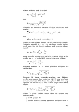212
sehingga ungkapan untuk V2 menjadi:
 

21
2
1
22
2
2
2 2
pp
A
A
VV








atau:
 
 

21
2
12
2 2
1
1 pp
AA
V



Selanjutnya kita manfaatkan hubungan gaya-gaya yang bekerja pada
apungan:
  0drag
bawahke
tekan
ataske
tekanberatapungy FFFFFF
atau:
02211  dragfff FApApgVgV 
dengan f adalah densitas apungan, dan Vf adalah volume apungan.
Selanjutnya anggaplah A1 = A2 = Af yaitu luasan proyeksi apungan
searah aliran. Dari sini diperoleh ungkapan untuk penurunan tekanan
menjadi:
 
f
drag
f
f
f
A
F
g
A
V
pp  21
Untuk mudahnya pengaruh Fdrag diabaikan, walaupun dengan akibat
prediksi nilai p1 – p2 menjadi lebih besar dari seharusnya, sehingga:
g
A
Vpp
f
ff








121



Penyulihan ungkapan ini ke dalam persamaan kecepatan V2
menghasilkan:
 
g
A
V
AA
V
f
ff








 12
1
1
2
12
2


Ungkapan ini, karena pengabaian-pengabaian yang dilakukan
sewaktu penurunannya, akan memberikan nilai V2 yang lebih besar
dari yang seharusnya. Oleh karena itu, ungkapan debit aliran yang
diperoleh dari perkalian V2.A2 perlu dikoreksi dengan sebuah faktor
menjadi:
 
g
A
V
AA
AC
AVCQ
f
ffD
D 







 12
1
2
12
2
22


dengan CD adalah koefisien hambat aliran dari apungan yang
tergantung pada:
1) bentuk apungan, dan
2) bilangan Reynolds (dihitung berdasarkan kecepatan aliran di
 