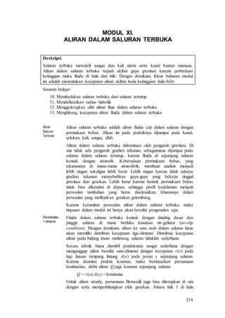 214
MODUL XI.
ALIRAN DALAM SALURAN TERBUKA
Deskripsi
Saluran terbuka mewakili sungai dan kali alami serta kanal buatan manusia.
Aliran dalam saluran terbuka terjadi akibat gaya gravitasi karena perbedaan
ketinggian muka fluida di hulu dan hilir. Dengan demikian, fokus bahasan modul
ini adalah menentukan kecepatan aliran akibat beda ketinggian hulu-hilir.
Sasaran belajar:
10. Membedakan saluran terbuka dari saluran tertutup
11. Mendefinisikan radius hidrolik
12. Menggolongkan sifat aliran fluia dalam saluran terbuka
13. Menghitung kecepatan aliran fluida dalam saluran terbuka
Aliran
Saluran
Terbuka
Aliran saluran terbuka adalah aliran fluida cair dalam saluran dengan
permukaan bebas. Aliran ini pada praktiknya dijumpai pada kanal,
selokan, kali, sungai, dlsb.
Aliran dalam saluran terbuka didominasi oleh pengaruh gravitasi. Di
sini tidak ada pengaruh gradien tekanan, sebagaimana dijumpai pada
saluran dalam saluran tertutup, karena fluida di sepanjang saluran
kontak dengan atmosfir. Keberadaan permukaan bebas, yang
tekanannya di mana-mana atmosferik, membuat analisis menjadi
lebih ringan sekaligus lebih berat. Lebih ringan karena tidak adanya
gradien tekanan menyebabkan gaya-gaya yang bekerja tinggal
gravitasi dan gesekan. Lebih berat karena bentuk permukaan bebas
tidak bisa diketahui di depan, sehingga profil kedalaman menjadi
persoalan tambahan yang harus diselesaikan, khususnya dalam
persoalan yang melibatkan gerakan gelombang.
Karena kerumitan persoalan aliran dalam saluran terbuka, maka
tinjauan dalam modul ini hanya akan bersifat pengenalan saja.
Pendekatan
1-dimensi
Fluida dalam saluran terbuka kontak dengan dinding dasar dan
pinggir saluran di mana berlaku keadaan nir-gelincir (no-slip
condition). Dengan demikian, aliran ke satu arah dalam saluran lurus
akan memiliki distribusi kecepatan tiga-dimensi. Distribusi kecepatan
aliran pada bidang irisan melintang saluran tidaklah sederhana.
Secara teknik biasa diambil pendekatan sangat sederhana dengan
menganggap aliran bersifat satu-dimensi dengan kecepatan v(x) pada
tiap luasan tampang lintang A(x) pada posisi x sepanjang saluran.
Karena densitas praktis konstan, maka berdasarkan persamaan
kontinuitas, debit aliran Q juga konstan sepanjang saluran
Q = v(x).A(x) = konstanta
Untuk aliran steady, persamaan Bernoulli juga bisa diterapkan di sini
dengan serta memperhitungkan efek gesekan. Antara titik 1 di hulu
 
