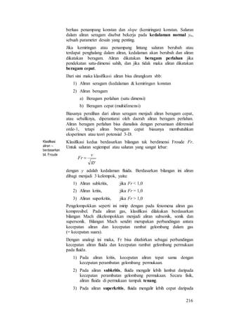 216
berluas penampang konstan dan slope (kemiringan) konstan. Saluran
dalam aliran seragam disebut bekerja pada kedalaman normal yn,
sebuah parameter desain yang penting.
Jika kemiringan atau penampang lintang saluran berubah atau
terdapat penghalang dalam aliran, kedalaman akan berubah dan aliran
dikatakan beragam. Aliran dikatakan beragam perlahan jika
pendekatan satu-dimensi sahih, dan jika tidak maka aliran dikatakan
beragam cepat.
Dari sini maka klasifikasi aliran bisa dirangkum sbb:
1) Aliran seragam (kedalaman & kemiringan konstan
2) Aliran beragam
a) Beragam perlahan (satu dimensi)
b) Beragam cepat (multidimensi)
Biasanya peralihan dari aliran seragam menjadi aliran beragam cepat,
atau sebaliknya, diperantarai oleh daerah aliran beragam perlahan.
Aliran beragam perlahan bisa dianalisis dengan persamaan diferensial
orde-1, tetapi aliran beragam cepat biasanya membutuhkan
eksperimen atau teori potensial 3-D.
Klasifikasi
aliran –
berdasarkan
bil. Froude
Klasifikasi kedua berdasarkan bilangan tak berdimensi Froude Fr.
Untuk saluran segiempat atau saluran yang sangat lebar:
gy
v
Fr 
dengan y adalah kedalaman fluida. Berdasarkan bilangan ini aliran
dibagi menjadi 3 kelompok, yaitu:
1) Aliran subkritis, jika Fr < 1,0
2) Aliran kritis, jika Fr = 1,0
3) Aliran superkritis, jika Fr > 1,0
Pengelompokkan seperti ini mirip dengan pada fenomena aliran gas
kompresibel. Pada aliran gas, klasifikasi dilakukan berdasarkan
bilangan Mach dikelompokkan menjadi aliran subsonik, sonik dan
supersonik. Bilangan Mach sendiri merupakan perbandingan antara
kecepatan aliran dan kecepatan rambat gelombang dalam gas
(= kecepatan suara).
Dengan analogi ini maka, Fr bisa ditafsirkan sebagai perbandingan
kecepatan aliran fluida dan kecepatan rambat gelombang permukaan
pada fluida.
1) Pada aliran kritis, kecepatan aliran tepat sama dengan
kecepatan perambatan gelombang permukaan.
2) Pada aliran subkritis, fluida mengalir lebih lambat daripada
kecepatan perambatan gelombang permukaan. Secara fisik,
aliran fluida di permukaan tampak tenang.
3) Pada aliran superkritis, fluida mengalir lebih cepat daripada
 